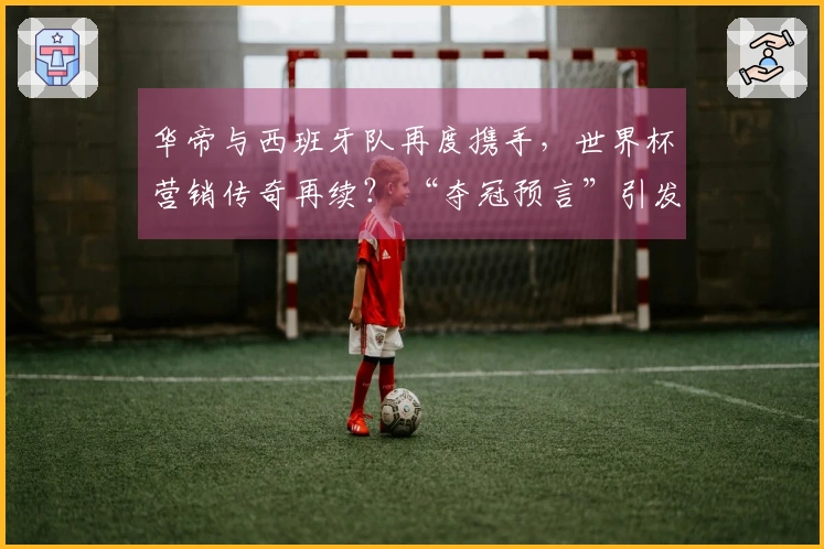 华帝与西班牙队再度携手，世界杯营销传奇再续？ “夺冠预言”引发全网关注