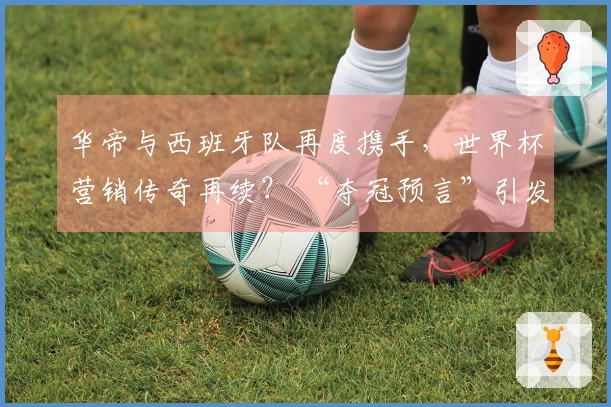 华帝与西班牙队再度携手，世界杯营销传奇再续？ “夺冠预言”引发全网关注